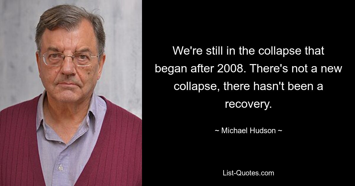 We're still in the collapse that began after 2008. There's not a new collapse, there hasn't been a recovery. — © Michael Hudson