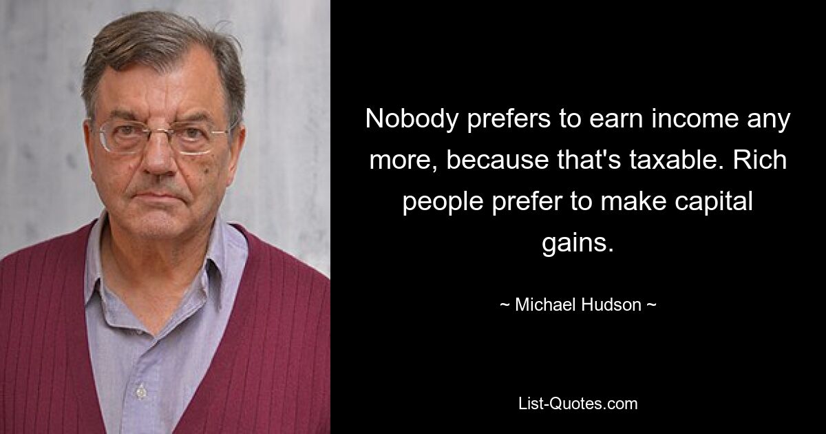 Nobody prefers to earn income any more, because that's taxable. Rich people prefer to make capital gains. — © Michael Hudson