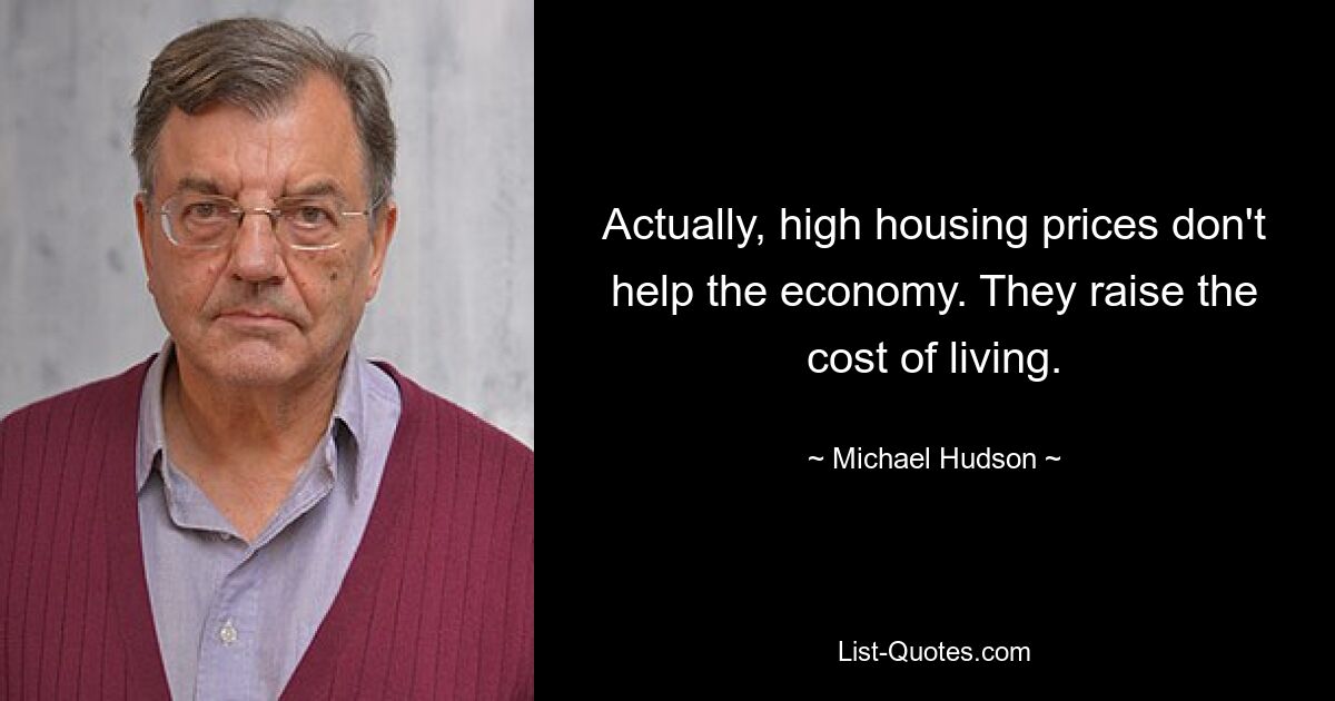 Actually, high housing prices don't help the economy. They raise the cost of living. — © Michael Hudson