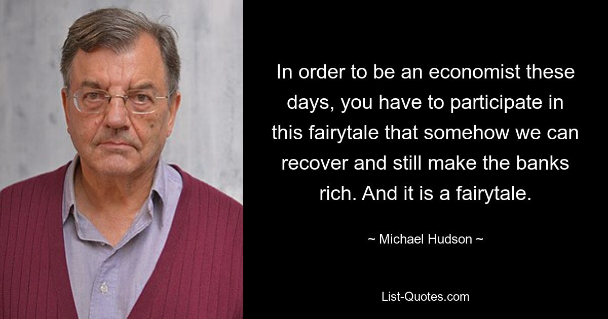 In order to be an economist these days, you have to participate in this fairytale that somehow we can recover and still make the banks rich. And it is a fairytale. — © Michael Hudson