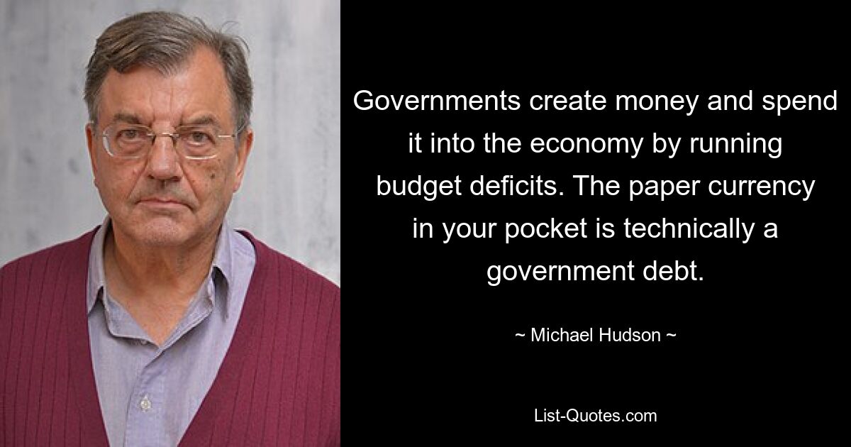 Governments create money and spend it into the economy by running budget deficits. The paper currency in your pocket is technically a government debt. — © Michael Hudson