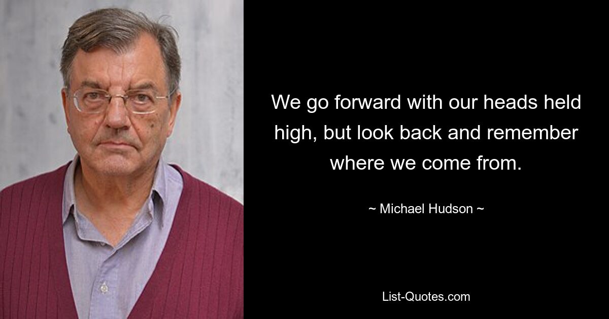 We go forward with our heads held high, but look back and remember where we come from. — © Michael Hudson