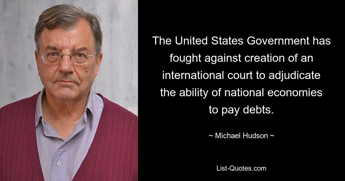 The United States Government has fought against creation of an international court to adjudicate the ability of national economies to pay debts. — © Michael Hudson