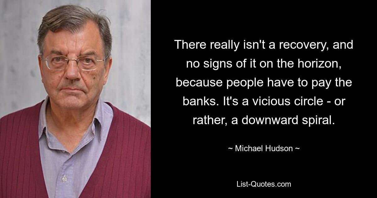 There really isn't a recovery, and no signs of it on the horizon, because people have to pay the banks. It's a vicious circle - or rather, a downward spiral. — © Michael Hudson