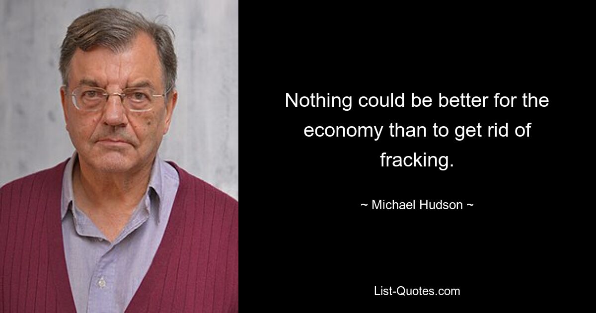 Nothing could be better for the economy than to get rid of fracking. — © Michael Hudson