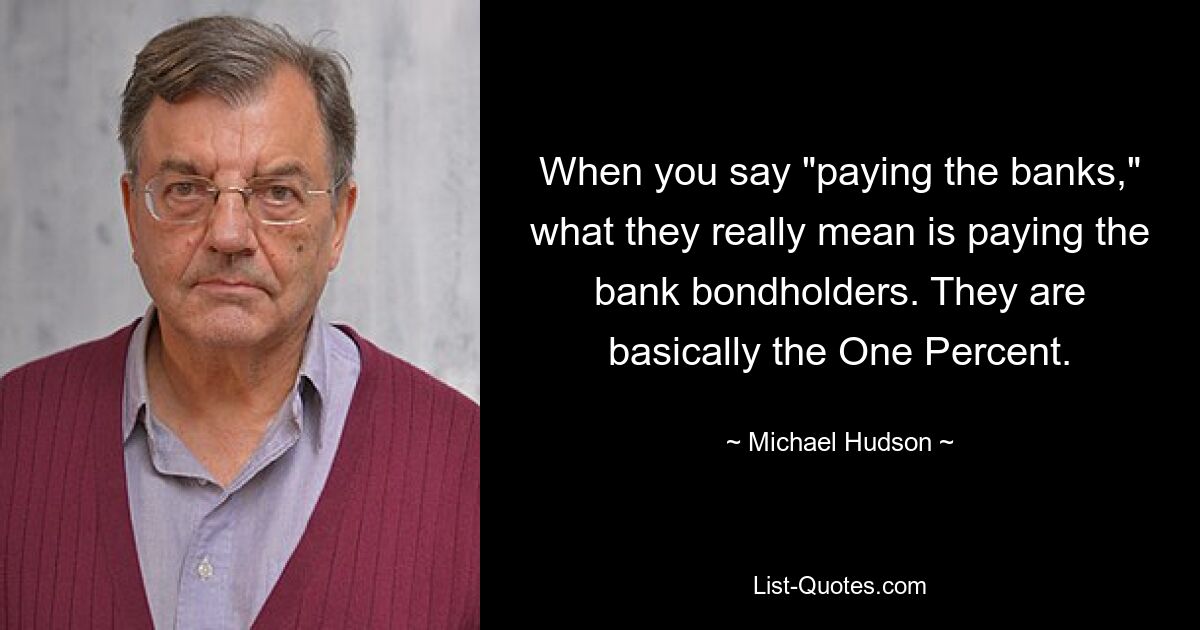 When you say "paying the banks," what they really mean is paying the bank bondholders. They are basically the One Percent. — © Michael Hudson