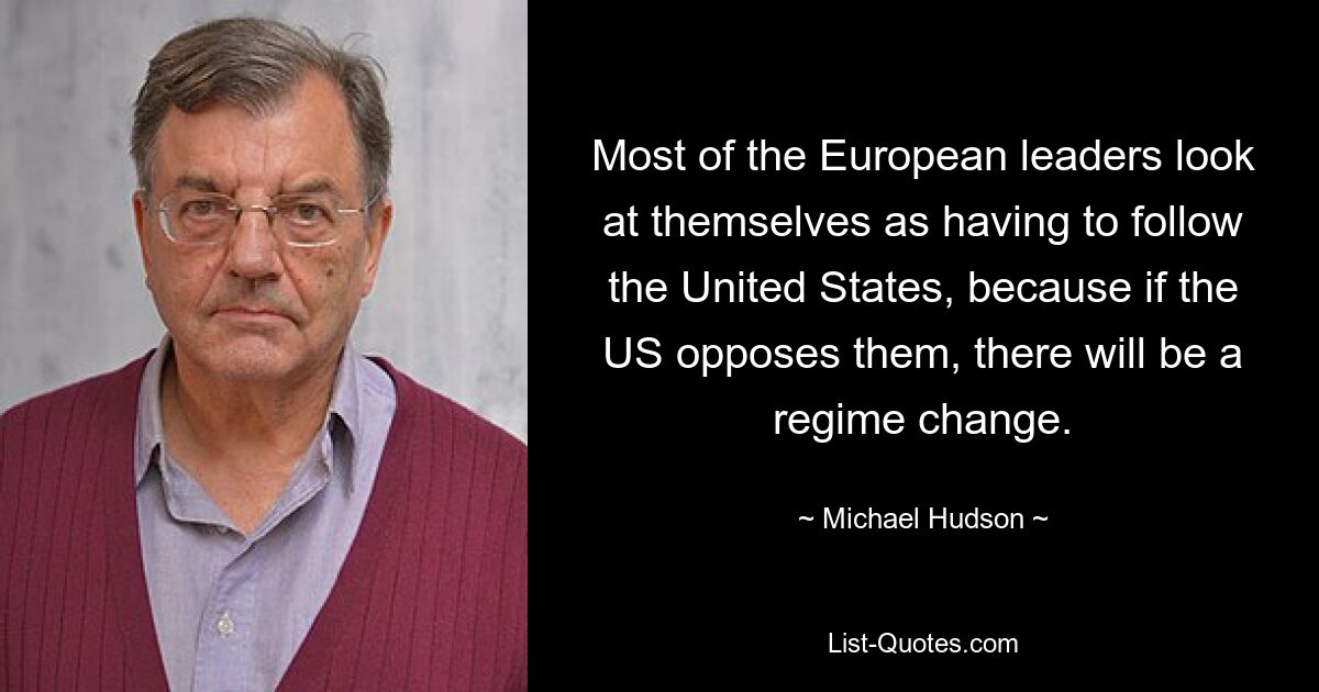 Most of the European leaders look at themselves as having to follow the United States, because if the US opposes them, there will be a regime change. — © Michael Hudson