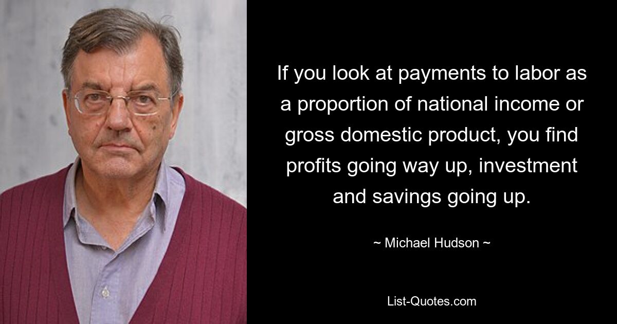 If you look at payments to labor as a proportion of national income or gross domestic product, you find profits going way up, investment and savings going up. — © Michael Hudson