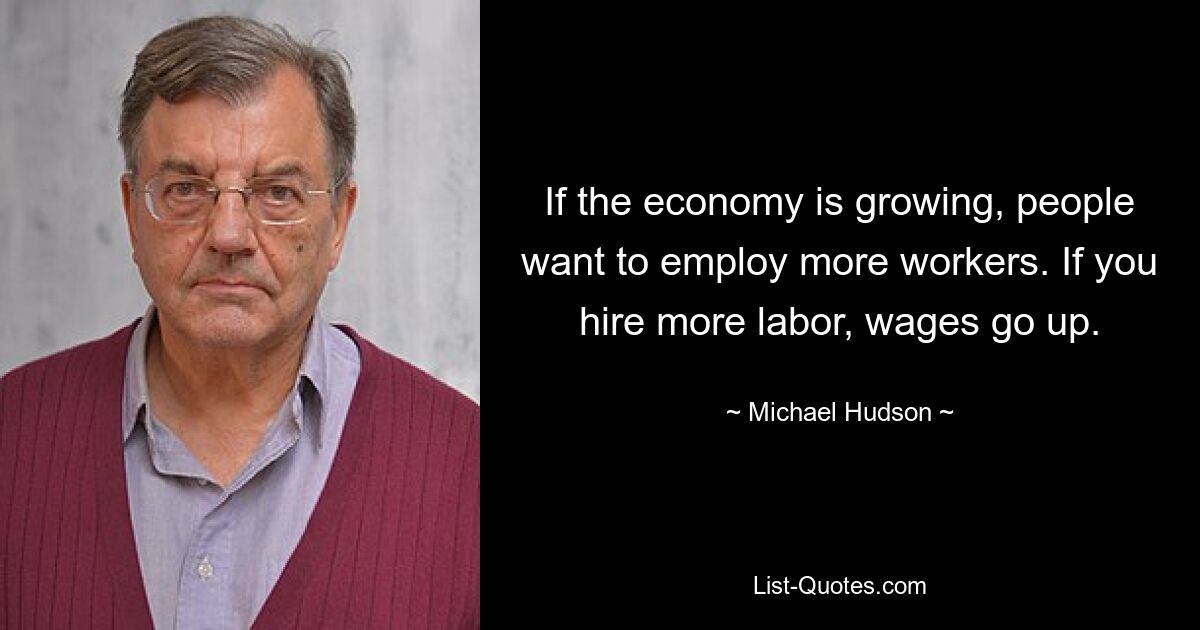 If the economy is growing, people want to employ more workers. If you hire more labor, wages go up. — © Michael Hudson