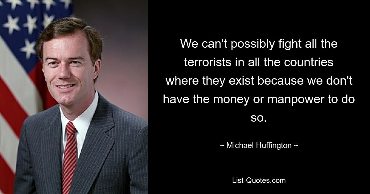 We can't possibly fight all the terrorists in all the countries where they exist because we don't have the money or manpower to do so. — © Michael Huffington