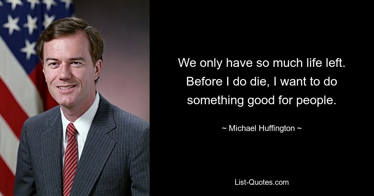 We only have so much life left. Before I do die, I want to do something good for people. — © Michael Huffington