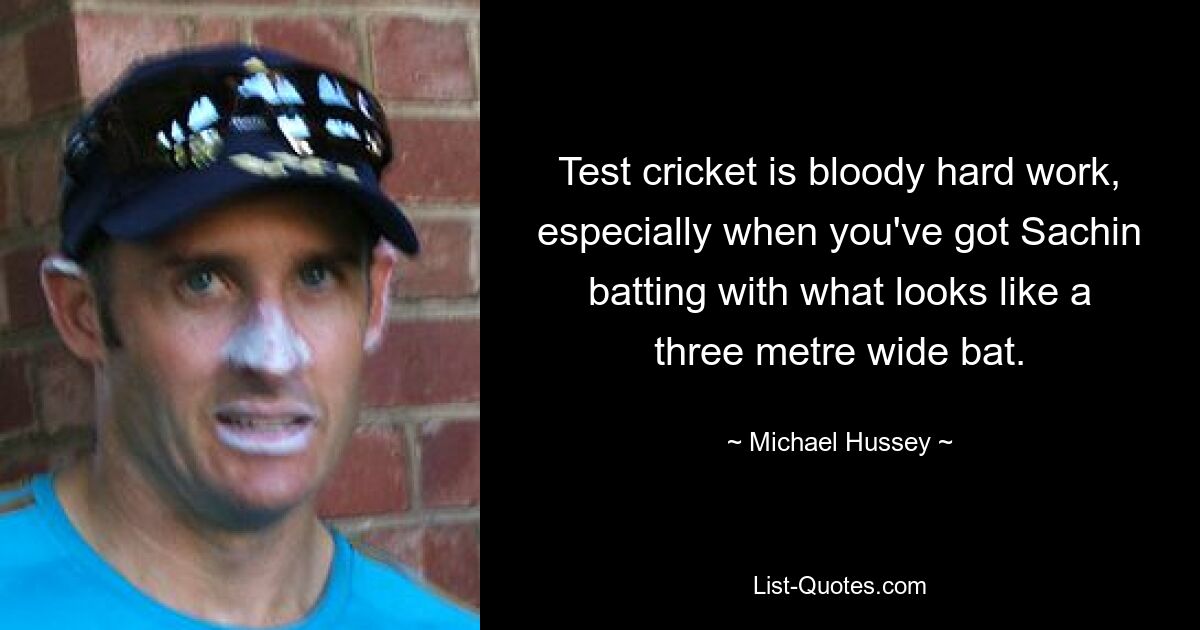 Test cricket is bloody hard work, especially when you've got Sachin batting with what looks like a three metre wide bat. — © Michael Hussey