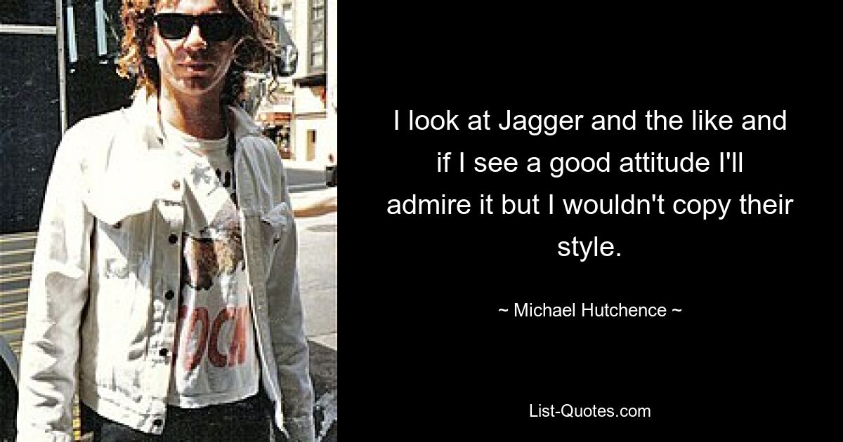 I look at Jagger and the like and if I see a good attitude I'll admire it but I wouldn't copy their style. — © Michael Hutchence