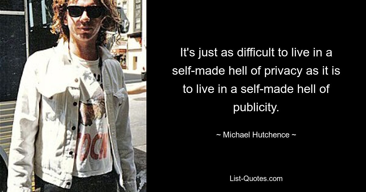 It's just as difficult to live in a self-made hell of privacy as it is to live in a self-made hell of publicity. — © Michael Hutchence