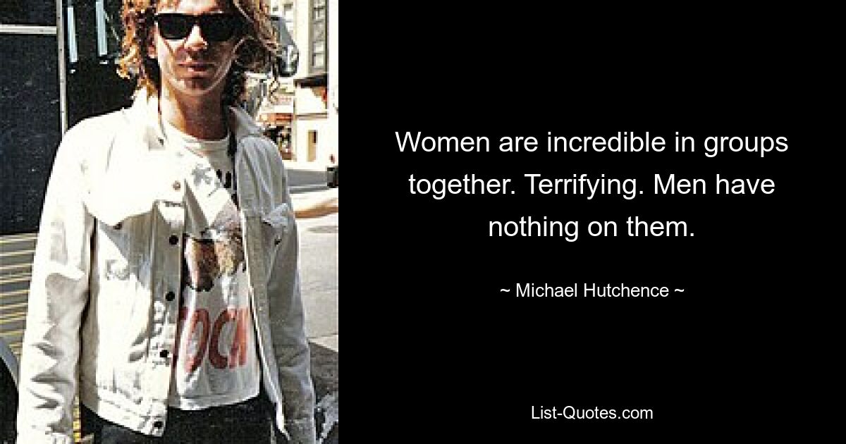 Women are incredible in groups together. Terrifying. Men have nothing on them. — © Michael Hutchence