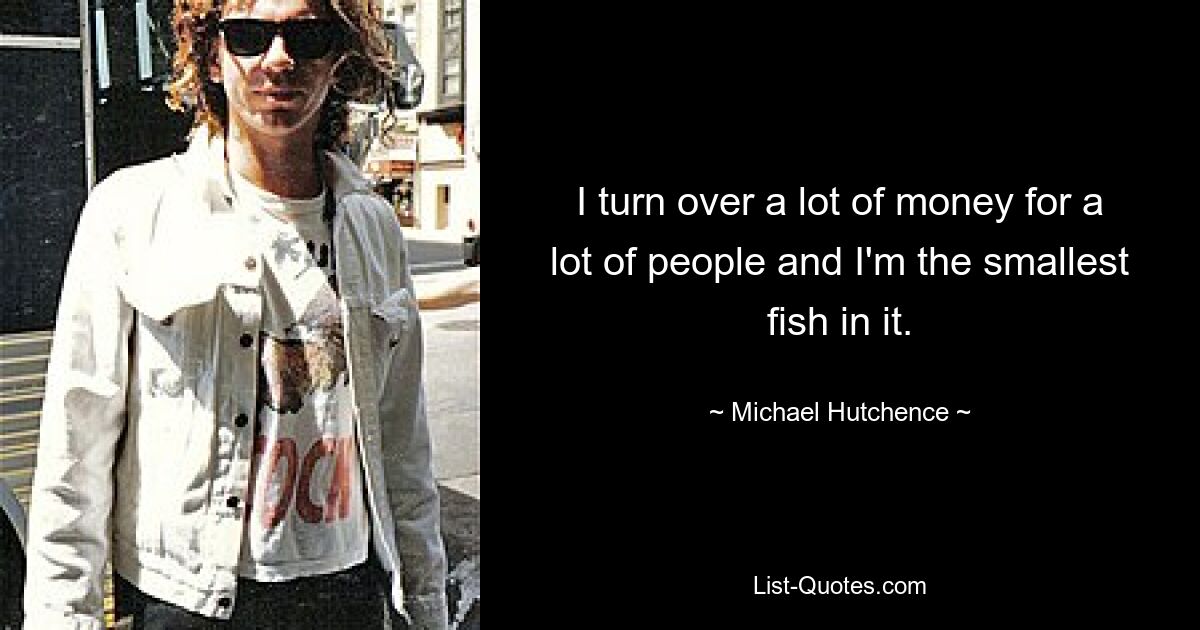 I turn over a lot of money for a lot of people and I'm the smallest fish in it. — © Michael Hutchence