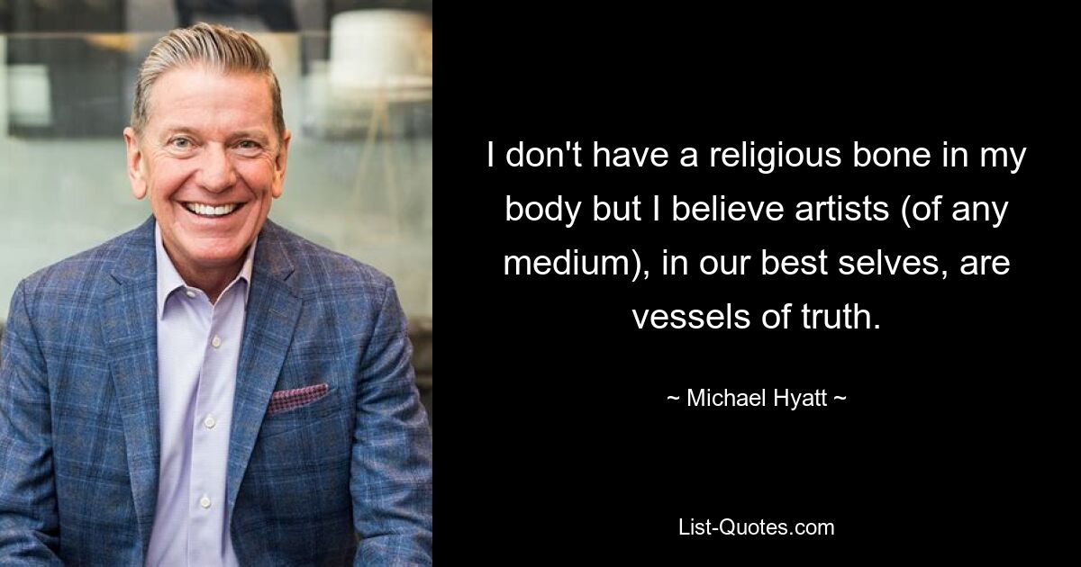 I don't have a religious bone in my body but I believe artists (of any medium), in our best selves, are vessels of truth. — © Michael Hyatt