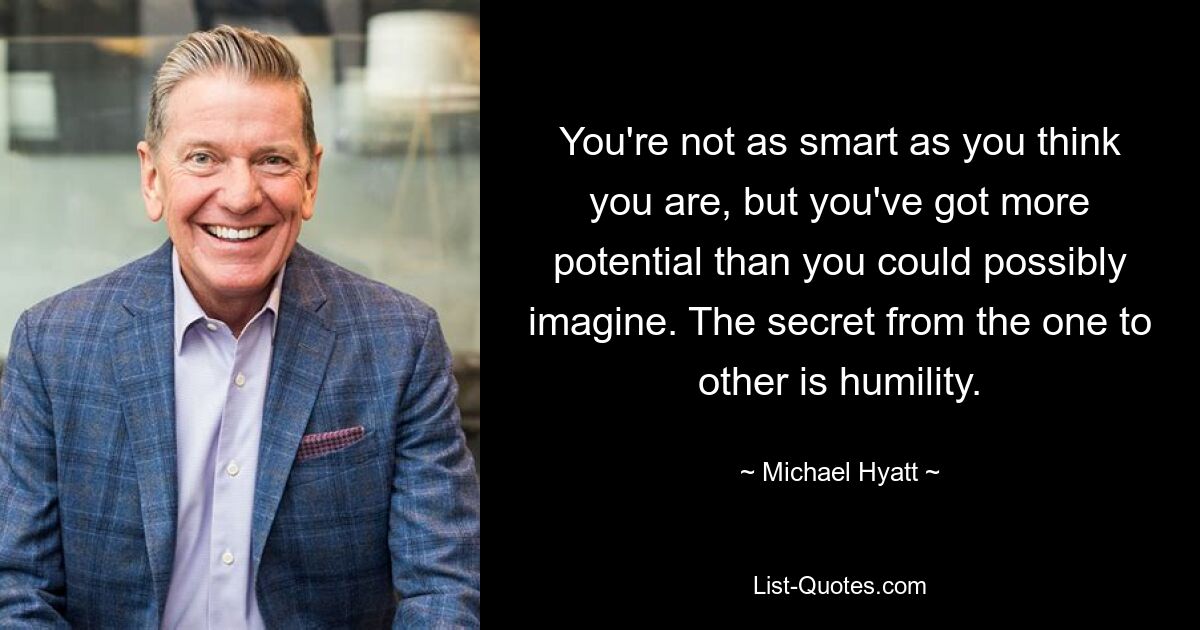 You're not as smart as you think you are, but you've got more potential than you could possibly imagine. The secret from the one to other is humility. — © Michael Hyatt