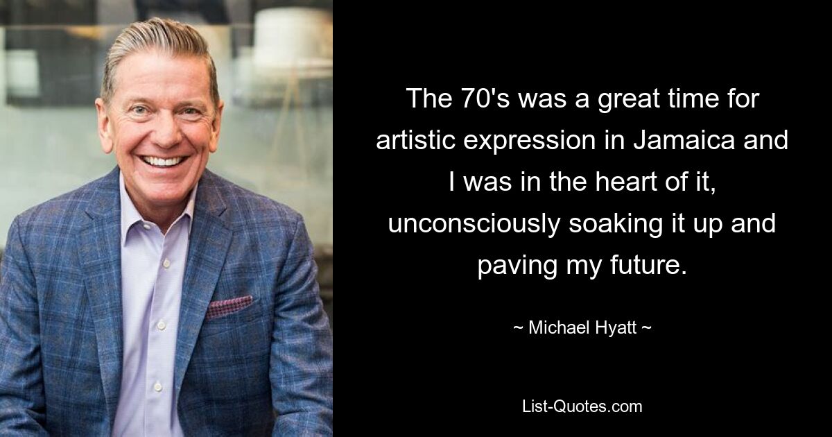 The 70's was a great time for artistic expression in Jamaica and I was in the heart of it, unconsciously soaking it up and paving my future. — © Michael Hyatt