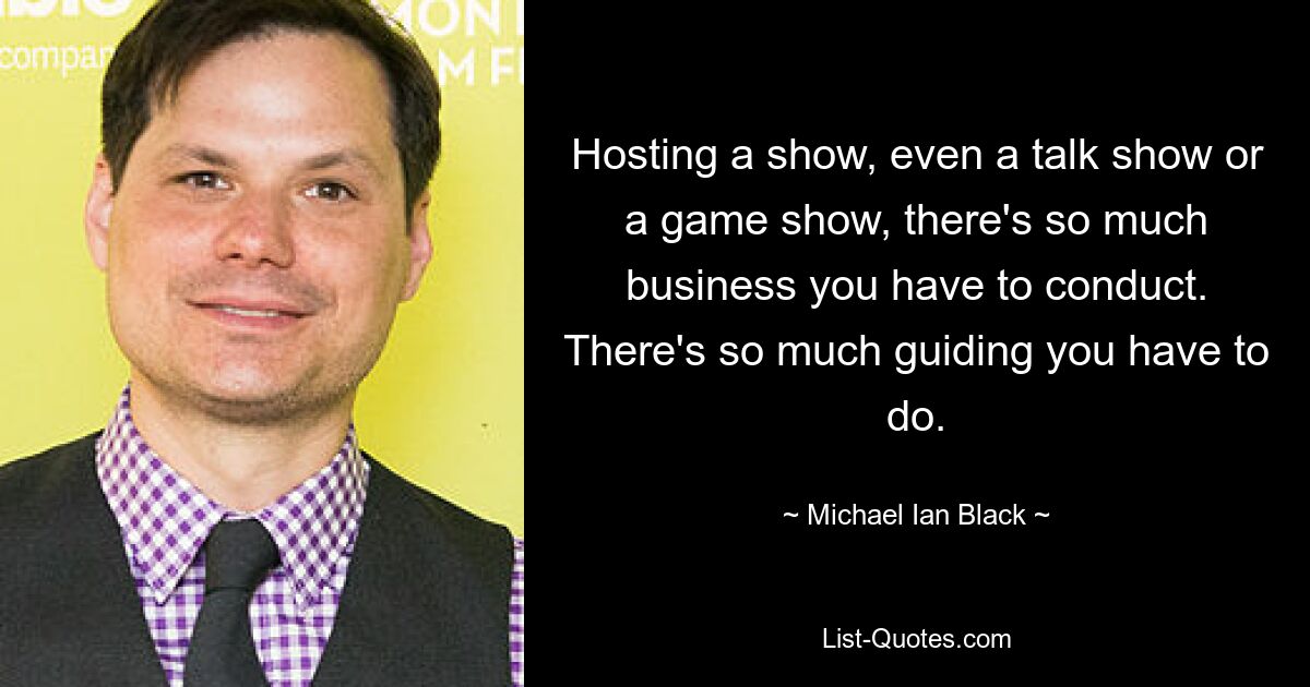 Hosting a show, even a talk show or a game show, there's so much business you have to conduct. There's so much guiding you have to do. — © Michael Ian Black