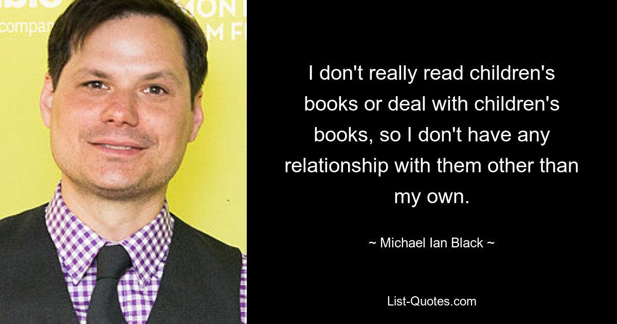 I don't really read children's books or deal with children's books, so I don't have any relationship with them other than my own. — © Michael Ian Black