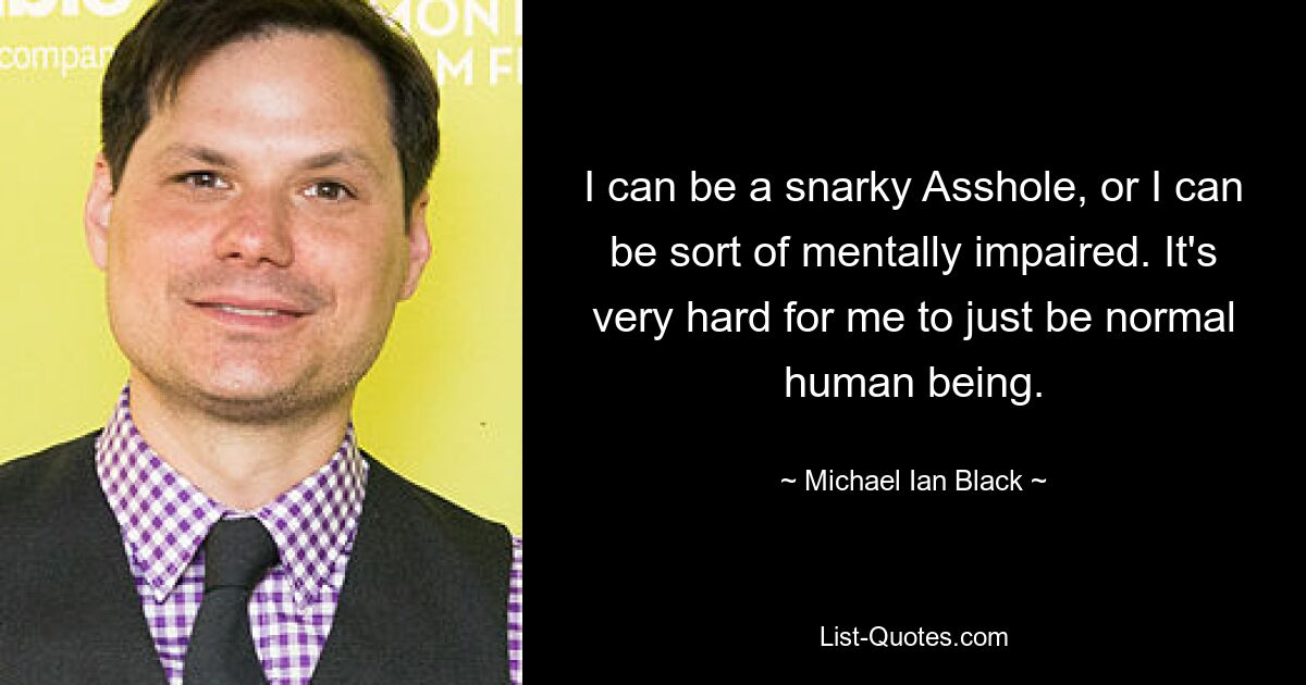 I can be a snarky Asshole, or I can be sort of mentally impaired. It's very hard for me to just be normal human being. — © Michael Ian Black