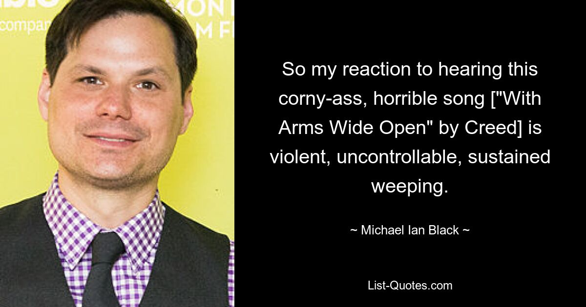 So my reaction to hearing this corny-ass, horrible song ["With Arms Wide Open" by Creed] is violent, uncontrollable, sustained weeping. — © Michael Ian Black