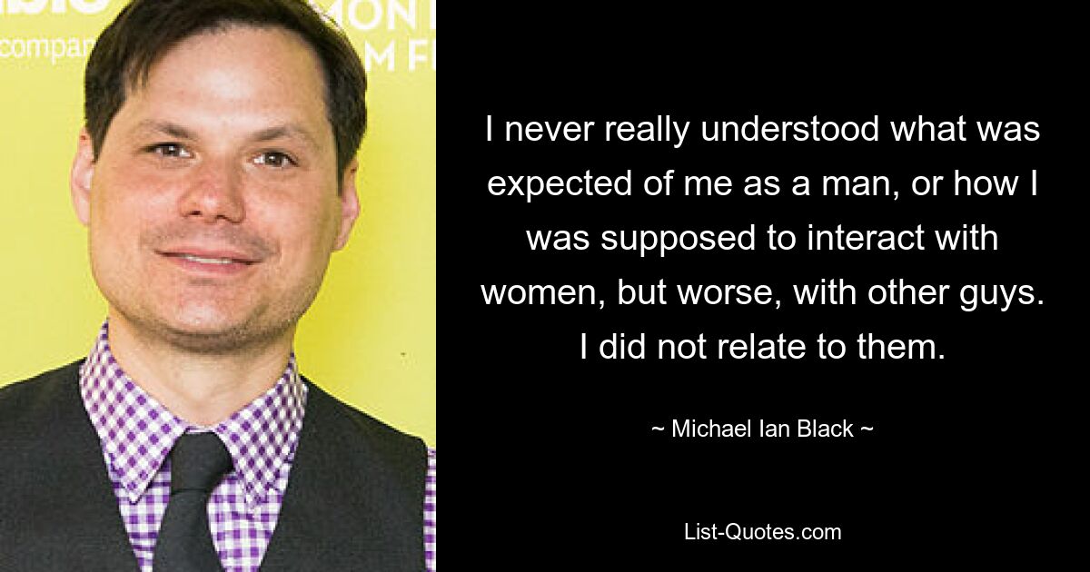 I never really understood what was expected of me as a man, or how I was supposed to interact with women, but worse, with other guys. I did not relate to them. — © Michael Ian Black