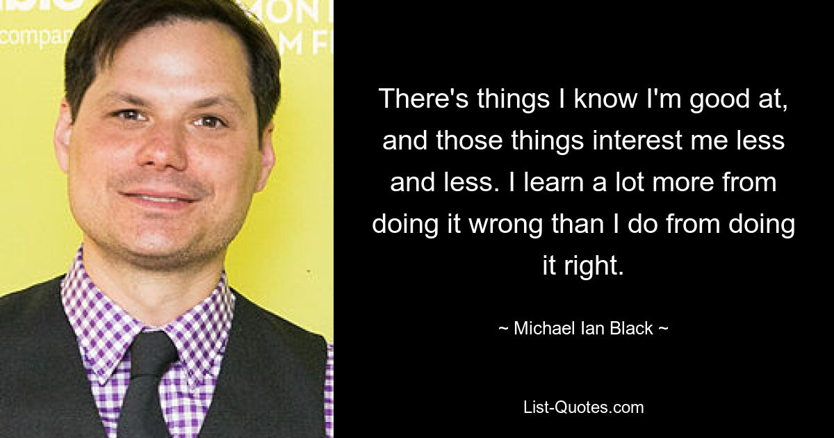 There's things I know I'm good at, and those things interest me less and less. I learn a lot more from doing it wrong than I do from doing it right. — © Michael Ian Black