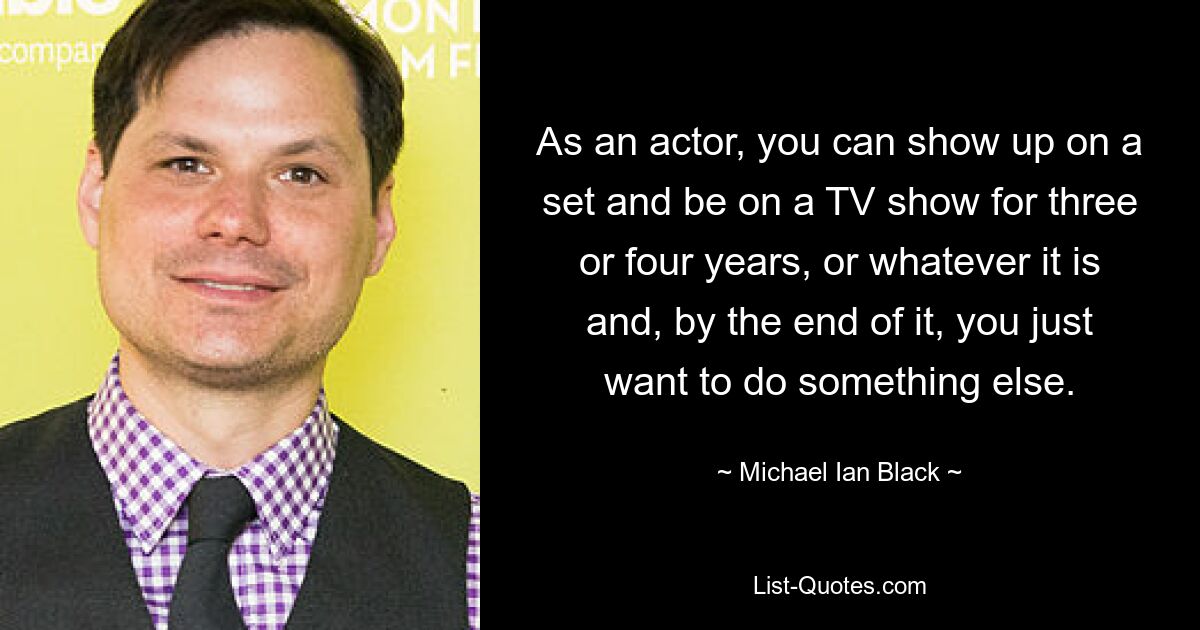 As an actor, you can show up on a set and be on a TV show for three or four years, or whatever it is and, by the end of it, you just want to do something else. — © Michael Ian Black