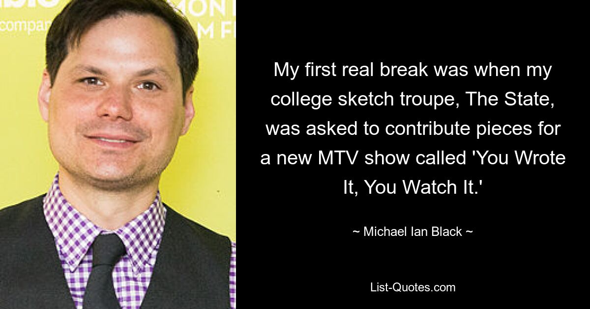 My first real break was when my college sketch troupe, The State, was asked to contribute pieces for a new MTV show called 'You Wrote It, You Watch It.' — © Michael Ian Black