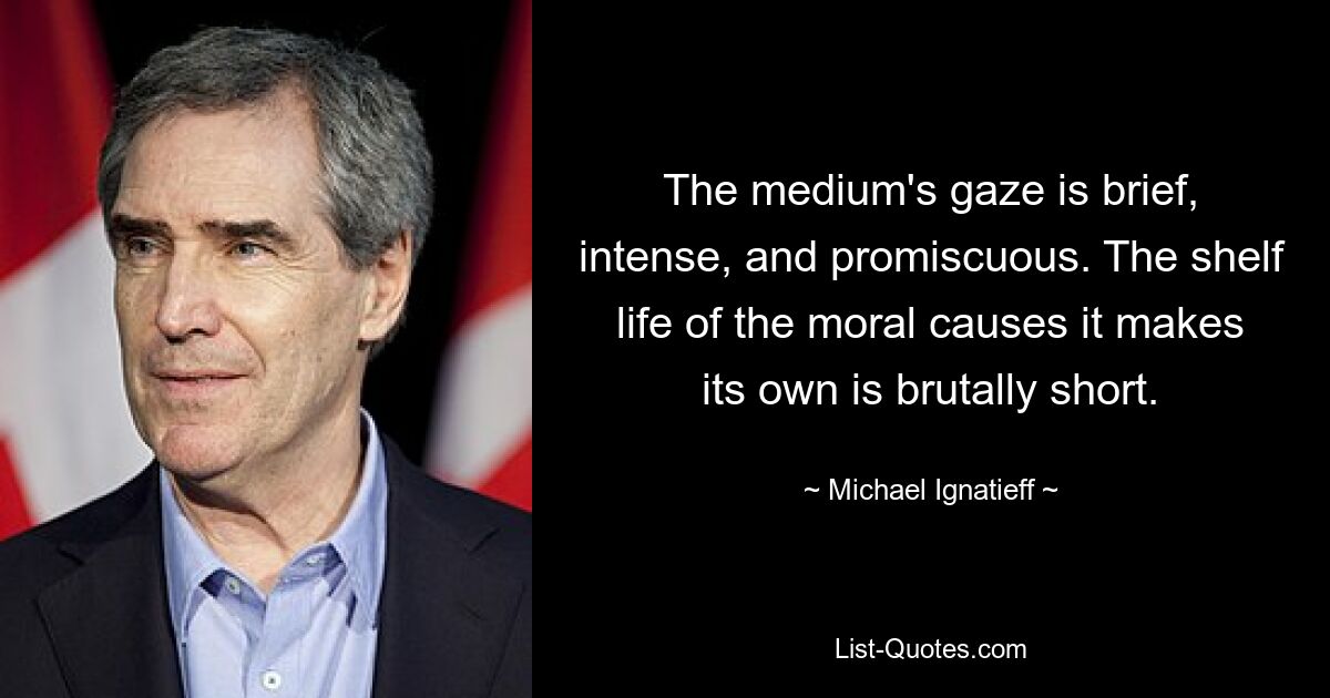 The medium's gaze is brief, intense, and promiscuous. The shelf life of the moral causes it makes its own is brutally short. — © Michael Ignatieff