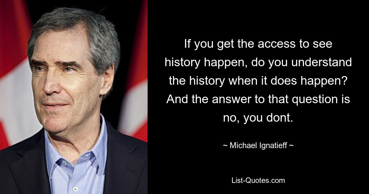 If you get the access to see history happen, do you understand the history when it does happen? And the answer to that question is no, you dont. — © Michael Ignatieff