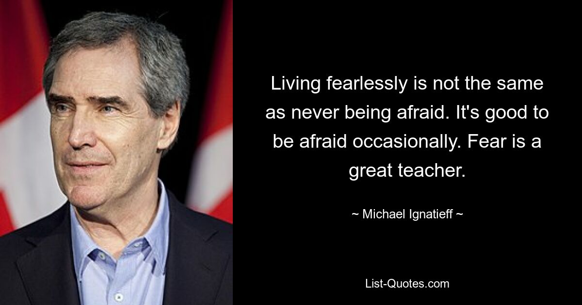 Living fearlessly is not the same as never being afraid. It's good to be afraid occasionally. Fear is a great teacher. — © Michael Ignatieff