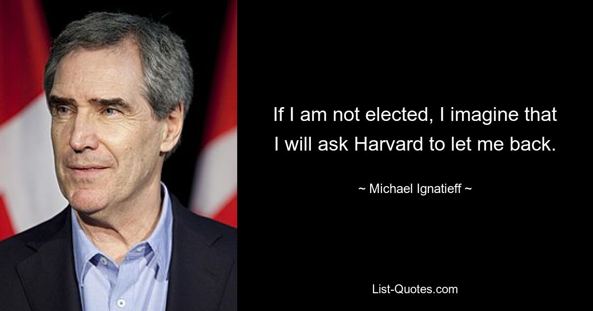 If I am not elected, I imagine that I will ask Harvard to let me back. — © Michael Ignatieff