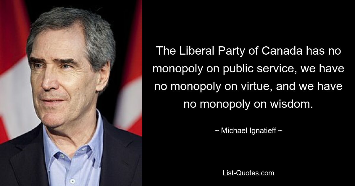 The Liberal Party of Canada has no monopoly on public service, we have no monopoly on virtue, and we have no monopoly on wisdom. — © Michael Ignatieff