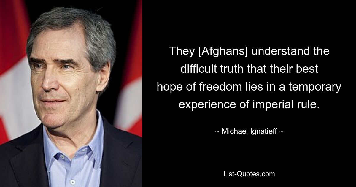 They [Afghans] understand the difficult truth that their best hope of freedom lies in a temporary experience of imperial rule. — © Michael Ignatieff