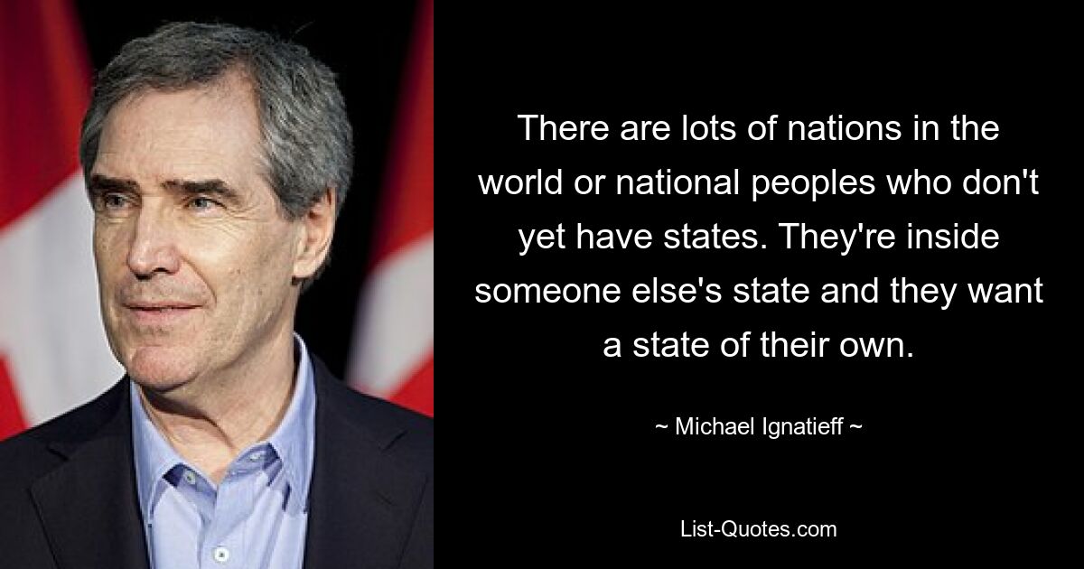 There are lots of nations in the world or national peoples who don't yet have states. They're inside someone else's state and they want a state of their own. — © Michael Ignatieff