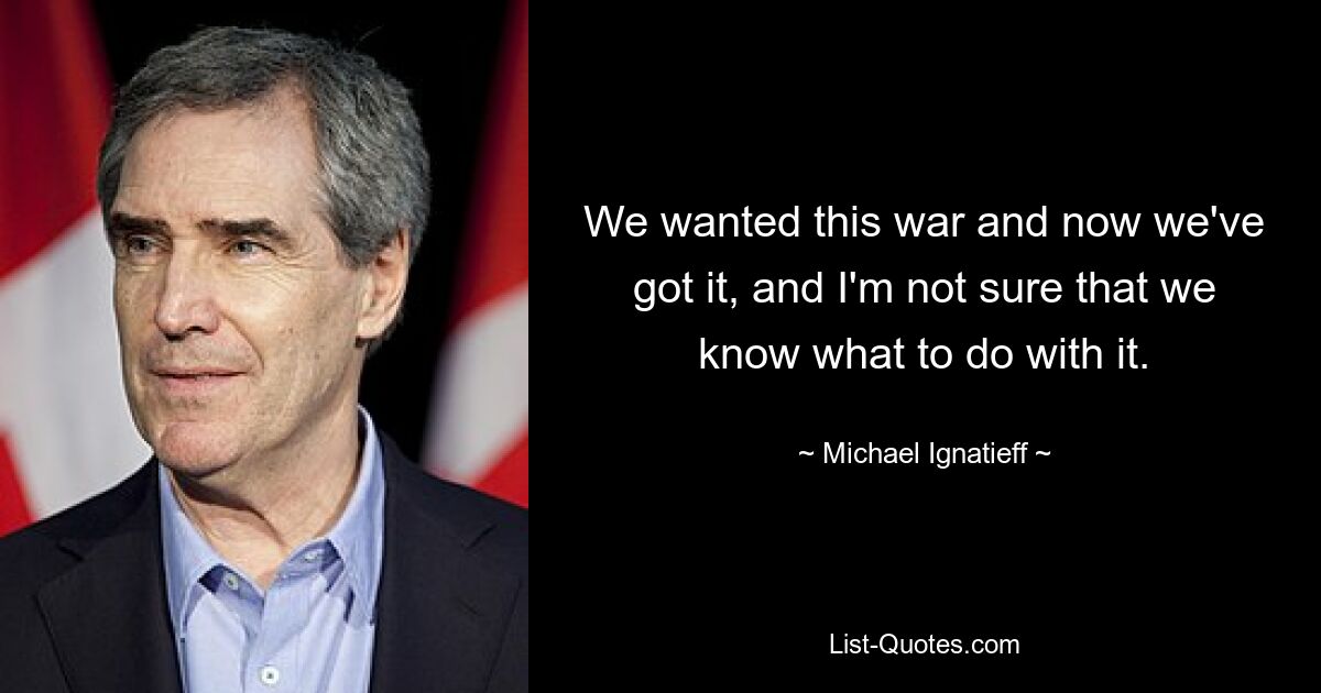 We wanted this war and now we've got it, and I'm not sure that we know what to do with it. — © Michael Ignatieff