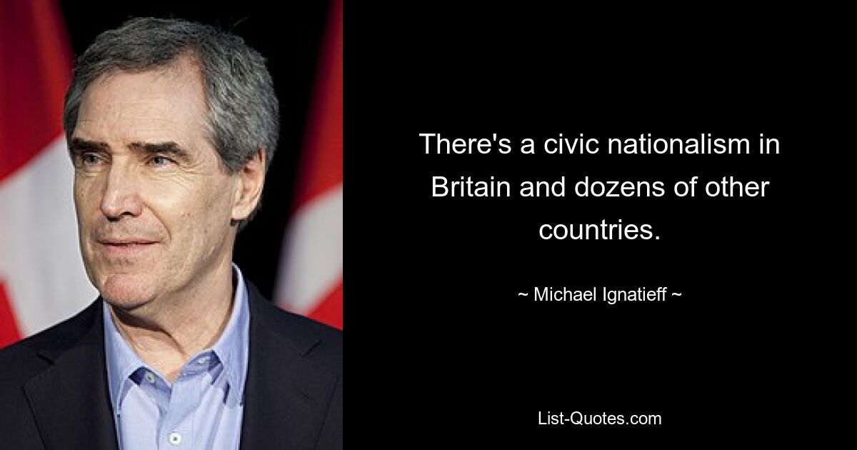 There's a civic nationalism in Britain and dozens of other countries. — © Michael Ignatieff