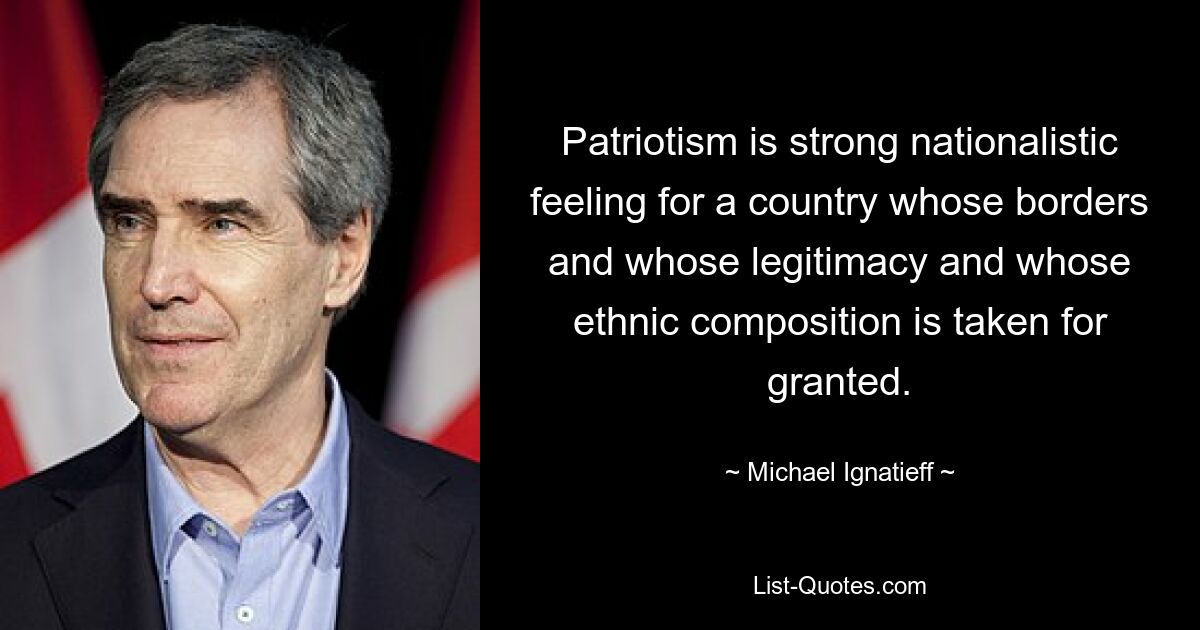 Patriotism is strong nationalistic feeling for a country whose borders and whose legitimacy and whose ethnic composition is taken for granted. — © Michael Ignatieff