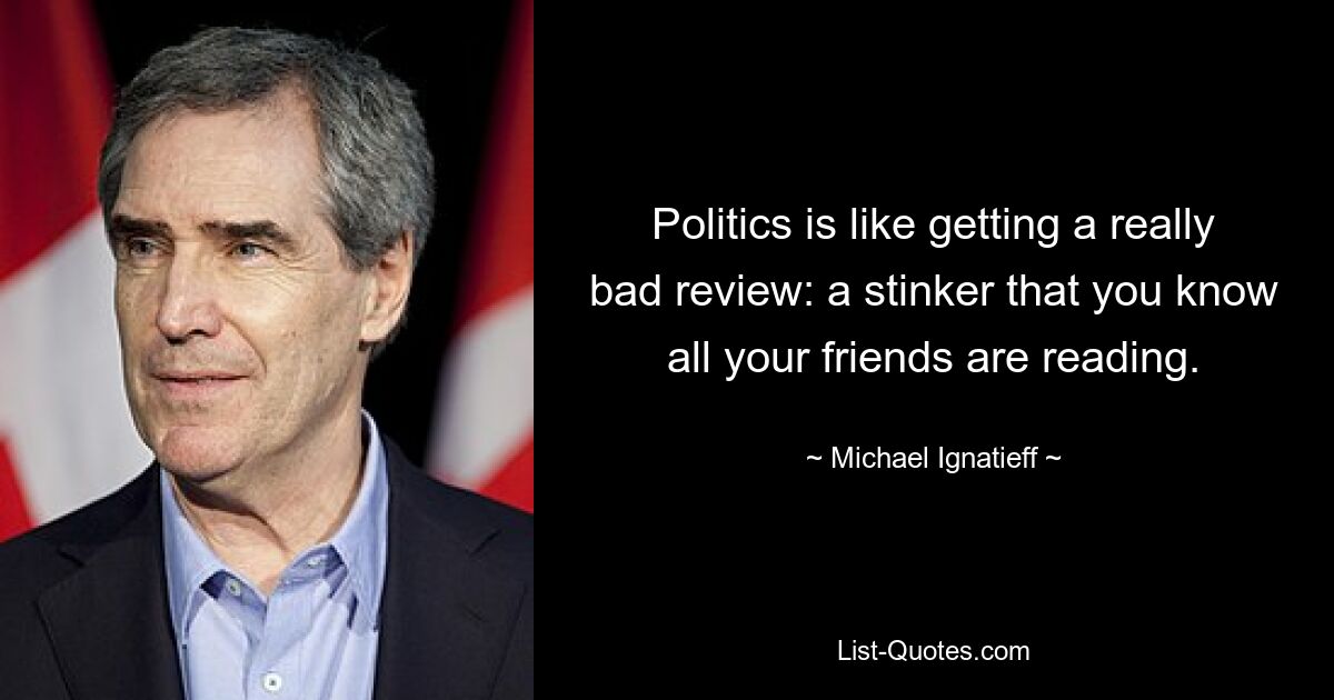 Politics is like getting a really bad review: a stinker that you know all your friends are reading. — © Michael Ignatieff