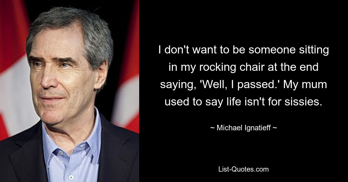 I don't want to be someone sitting in my rocking chair at the end saying, 'Well, I passed.' My mum used to say life isn't for sissies. — © Michael Ignatieff