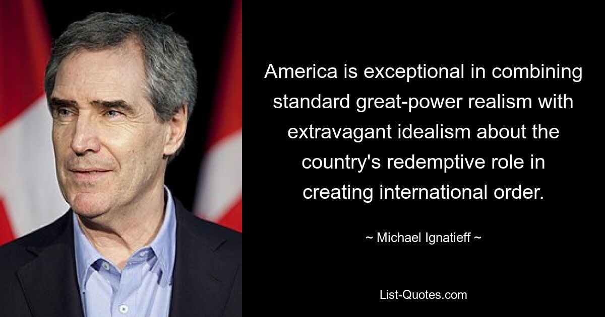 America is exceptional in combining standard great-power realism with extravagant idealism about the country's redemptive role in creating international order. — © Michael Ignatieff