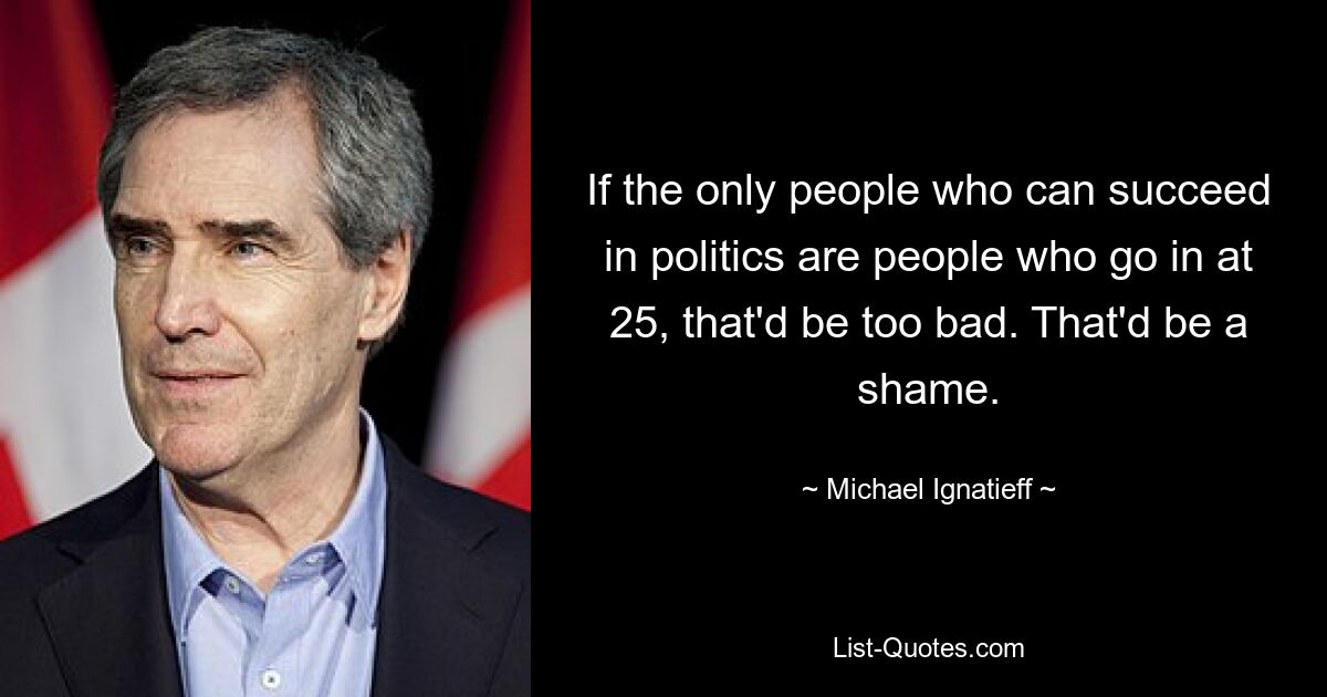 If the only people who can succeed in politics are people who go in at 25, that'd be too bad. That'd be a shame. — © Michael Ignatieff