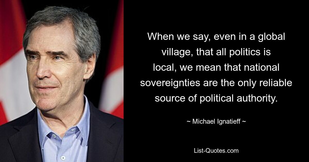 When we say, even in a global village, that all politics is local, we mean that national sovereignties are the only reliable source of political authority. — © Michael Ignatieff