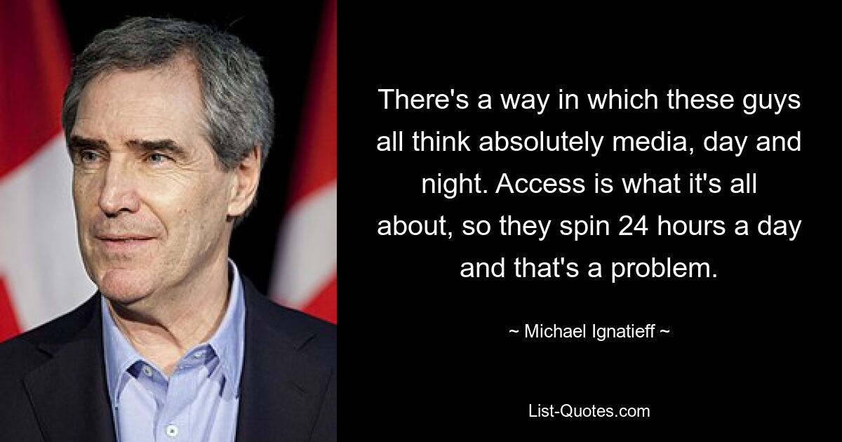 There's a way in which these guys all think absolutely media, day and night. Access is what it's all about, so they spin 24 hours a day and that's a problem. — © Michael Ignatieff