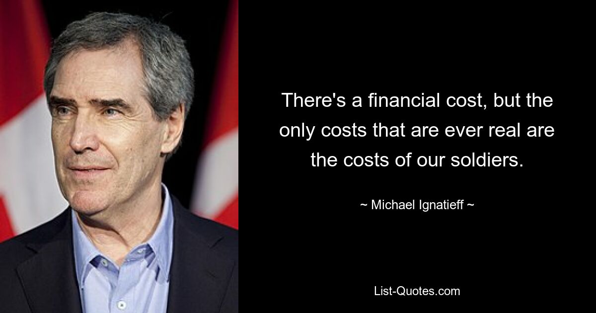 There's a financial cost, but the only costs that are ever real are the costs of our soldiers. — © Michael Ignatieff