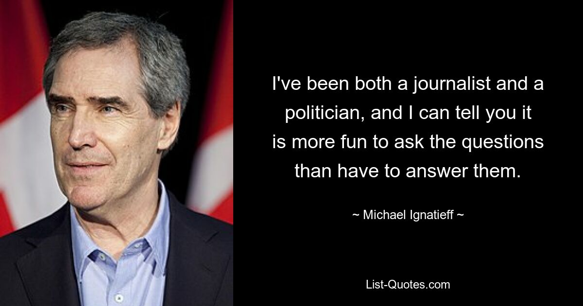 I've been both a journalist and a politician, and I can tell you it is more fun to ask the questions than have to answer them. — © Michael Ignatieff