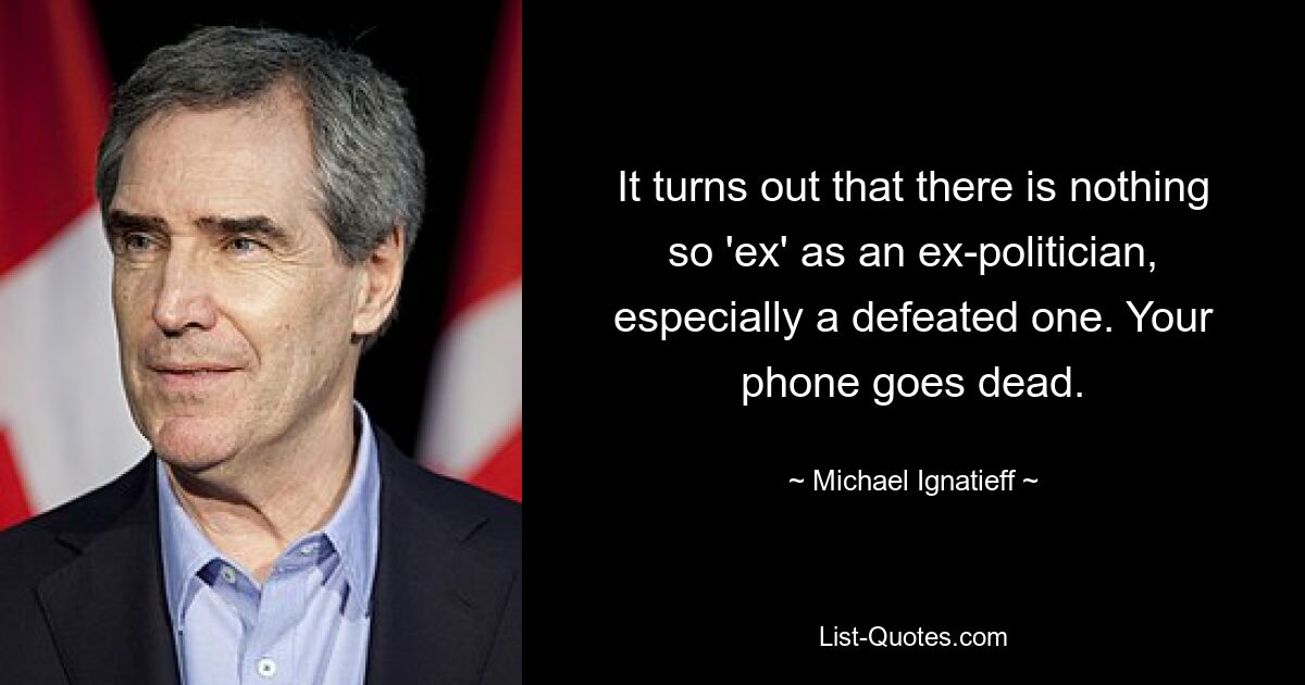 It turns out that there is nothing so 'ex' as an ex-politician, especially a defeated one. Your phone goes dead. — © Michael Ignatieff